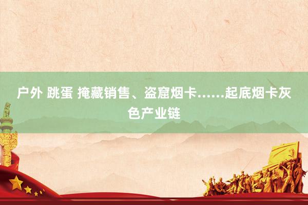 户外 跳蛋 掩藏销售、盗窟烟卡......起底烟卡灰色产业链