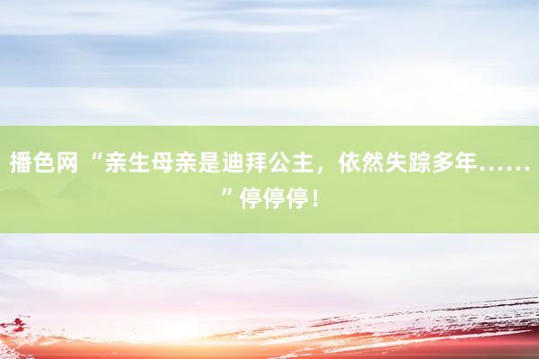 播色网 “亲生母亲是迪拜公主，依然失踪多年……”停停停！