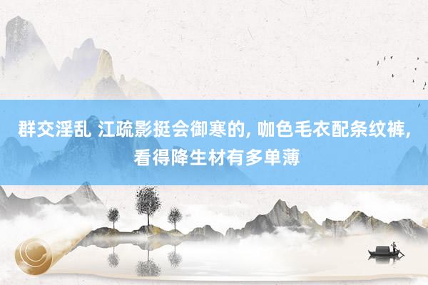 群交淫乱 江疏影挺会御寒的， 咖色毛衣配条纹裤， 看得降生材有多单薄