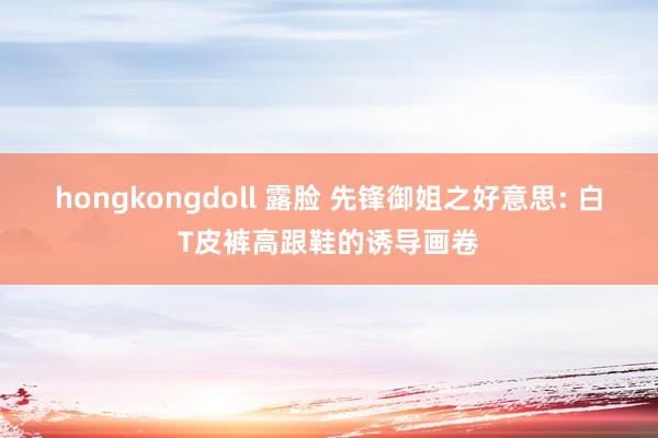 hongkongdoll 露脸 先锋御姐之好意思: 白T皮裤高跟鞋的诱导画卷