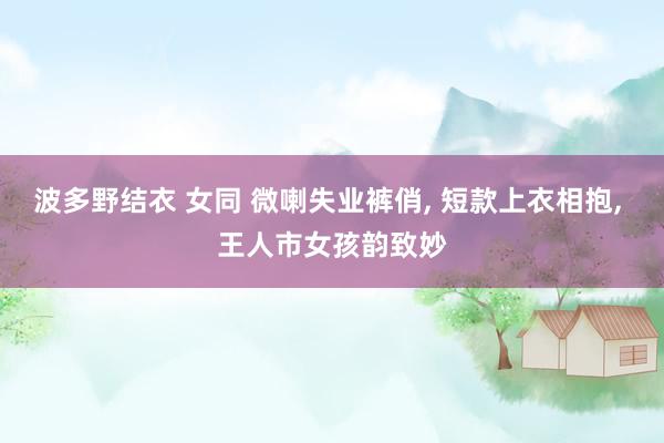 波多野结衣 女同 微喇失业裤俏， 短款上衣相抱， 王人市女孩韵致妙