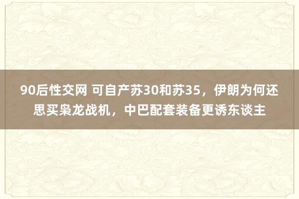 90后性交网 可自产苏30和苏35，伊朗为何还思买枭龙战机，中巴配套装备更诱东谈主