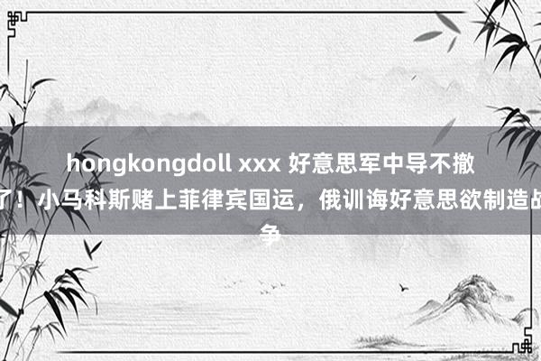 hongkongdoll xxx 好意思军中导不撤走了！小马科斯赌上菲律宾国运，俄训诲好意思欲制造战争