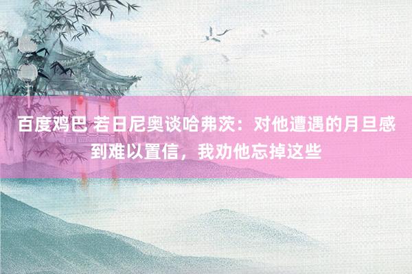 百度鸡巴 若日尼奥谈哈弗茨：对他遭遇的月旦感到难以置信，我劝他忘掉这些