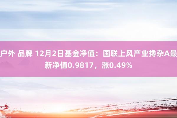 户外 品牌 12月2日基金净值：国联上风产业搀杂A最新净值0.9817，涨0.49%