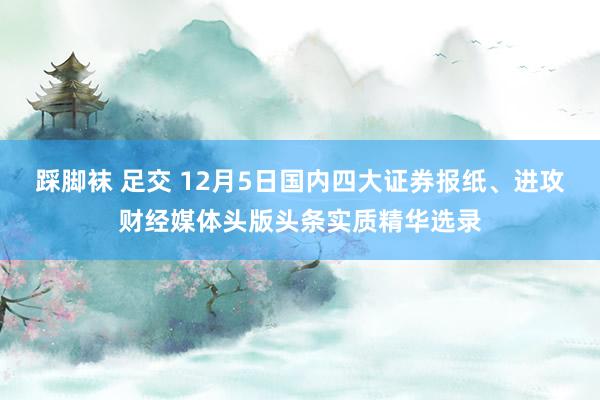 踩脚袜 足交 12月5日国内四大证券报纸、进攻财经媒体头版头条实质精华选录