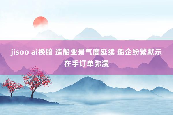 jisoo ai换脸 造船业景气度延续 船企纷繁默示在手订单弥漫