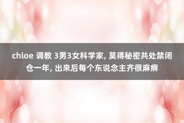 chloe 调教 3男3女科学家， 莫得秘密共处禁闭仓一年， 出来后每个东说念主齐很麻痹
