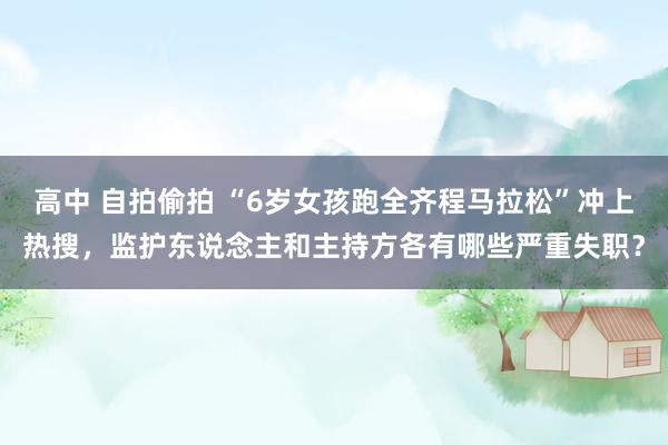 高中 自拍偷拍 “6岁女孩跑全齐程马拉松”冲上热搜，监护东说念主和主持方各有哪些严重失职？