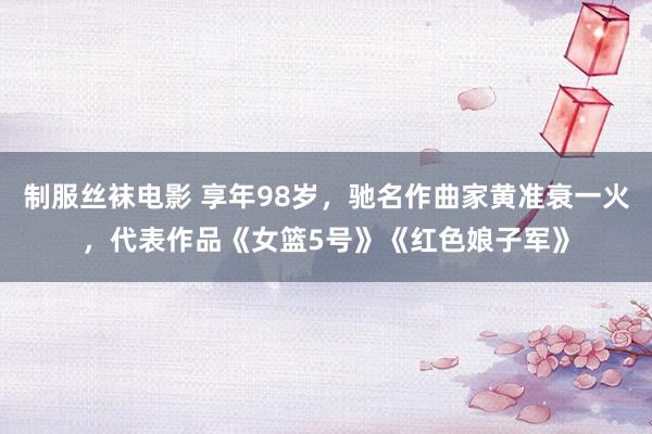 制服丝袜电影 享年98岁，驰名作曲家黄准衰一火，代表作品《女篮5号》《红色娘子军》