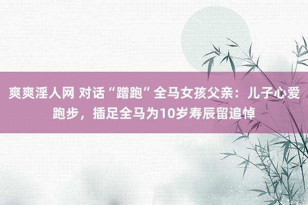 爽爽淫人网 对话“蹭跑”全马女孩父亲：儿子心爱跑步，插足全马为10岁寿辰留追悼