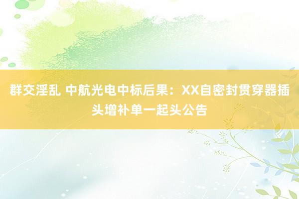 群交淫乱 中航光电中标后果：XX自密封贯穿器插头增补单一起头公告