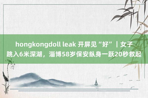 hongkongdoll leak 开屏见“好”｜女子跳入6米深湖，淄博58岁保安纵身一跃20秒救起