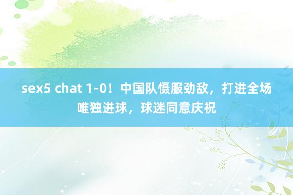 sex5 chat 1-0！中国队慑服劲敌，打进全场唯独进球，球迷同意庆祝
