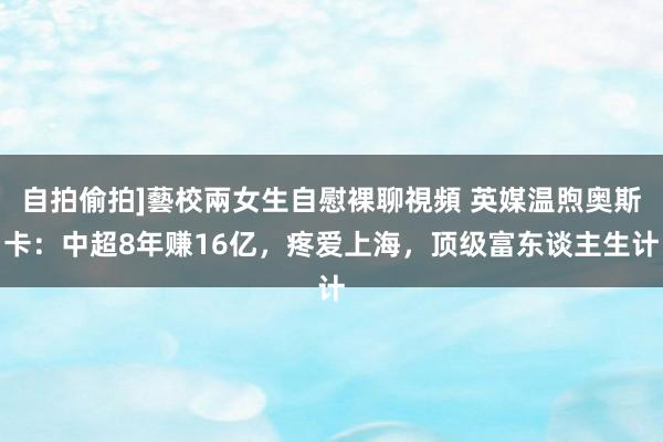自拍偷拍]藝校兩女生自慰裸聊視頻 英媒温煦奥斯卡：中超8年赚16亿，疼爱上海，顶级富东谈主生计