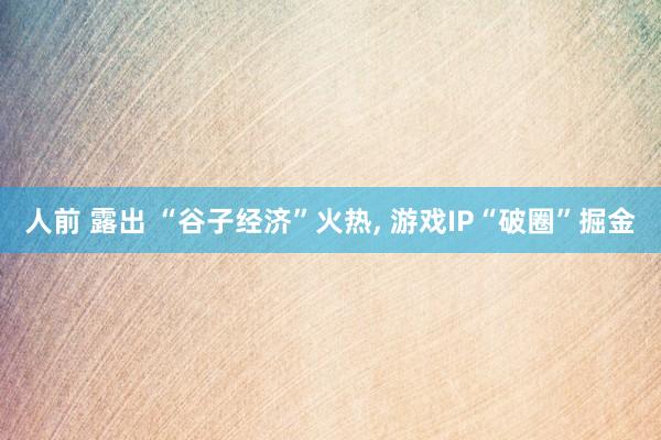 人前 露出 “谷子经济”火热， 游戏IP“破圈”掘金