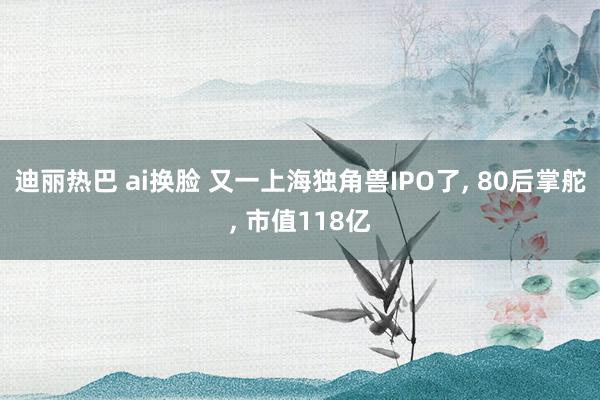 迪丽热巴 ai换脸 又一上海独角兽IPO了， 80后掌舵， 市值118亿