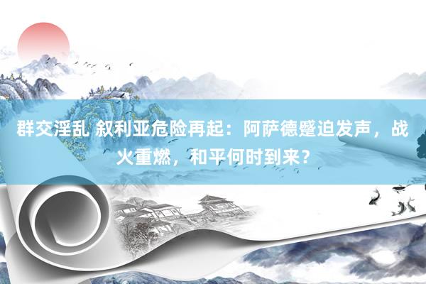 群交淫乱 叙利亚危险再起：阿萨德蹙迫发声，战火重燃，和平何时到来？