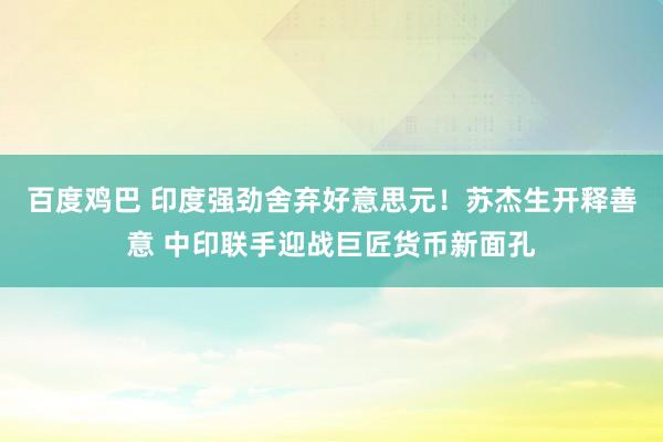 百度鸡巴 印度强劲舍弃好意思元！苏杰生开释善意 中印联手迎战巨匠货币新面孔
