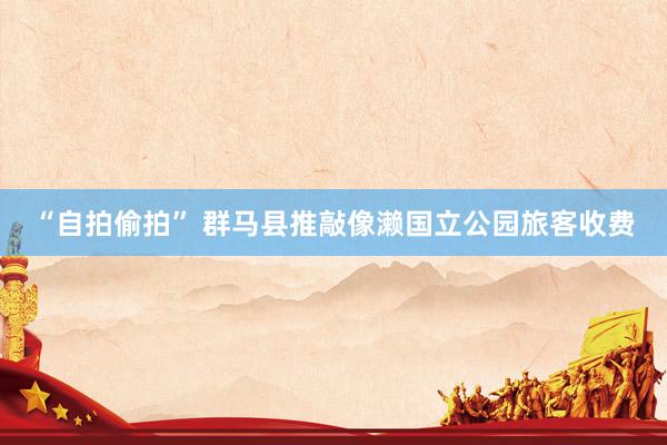 “自拍偷拍” 群马县推敲像濑国立公园旅客收费