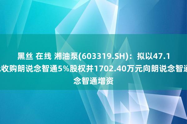 黑丝 在线 湘油泵(603319.SH)：拟以47.17万元收购朗说念智通5%股权并1702.40万元向朗说念智通增资