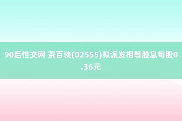 90后性交网 茶百谈(02555)拟派发相等股息每股0.36元
