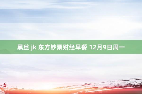 黑丝 jk 东方钞票财经早餐 12月9日周一