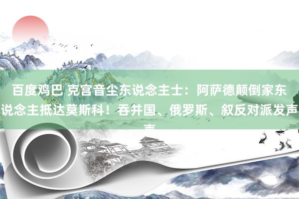 百度鸡巴 克宫音尘东说念主士：阿萨德颠倒家东说念主抵达莫斯科！吞并国、俄罗斯、叙反对派发声