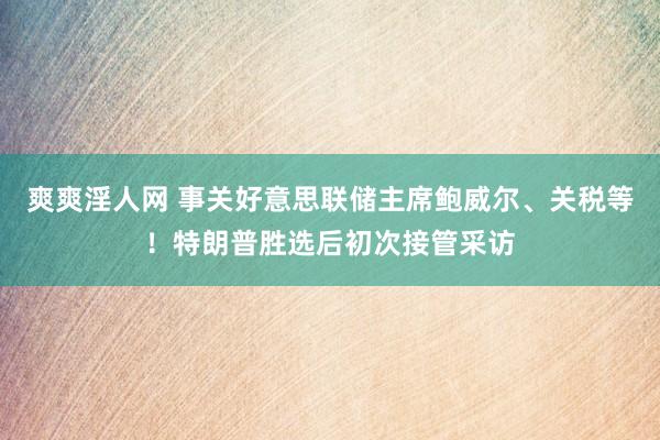 爽爽淫人网 事关好意思联储主席鲍威尔、关税等！特朗普胜选后初次接管采访