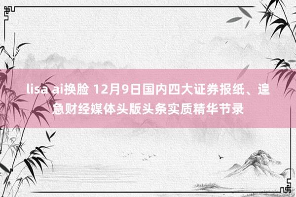 lisa ai换脸 12月9日国内四大证券报纸、遑急财经媒体头版头条实质精华节录