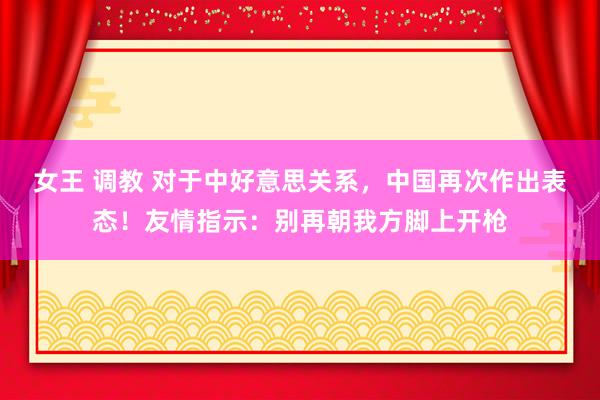 女王 调教 对于中好意思关系，中国再次作出表态！友情指示：别再朝我方脚上开枪