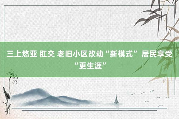 三上悠亚 肛交 老旧小区改动“新模式” 居民享受“更生涯”