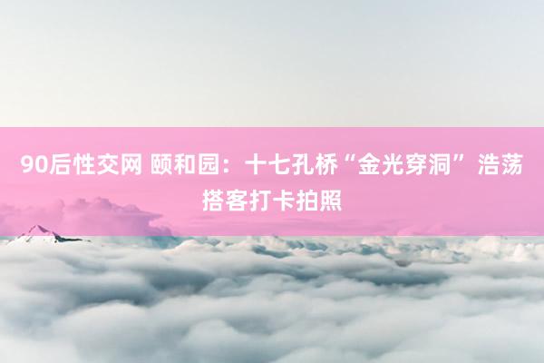 90后性交网 颐和园：十七孔桥“金光穿洞” 浩荡搭客打卡拍照