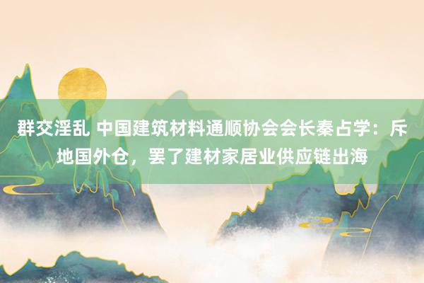 群交淫乱 中国建筑材料通顺协会会长秦占学：斥地国外仓，罢了建材家居业供应链出海