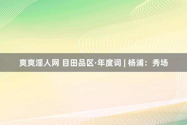 爽爽淫人网 目田品区·年度词 | 杨浦：秀场