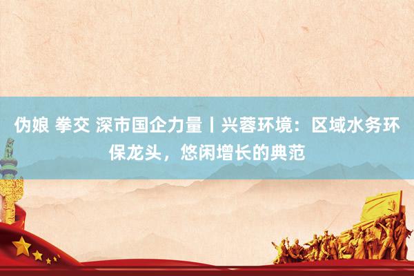 伪娘 拳交 深市国企力量丨兴蓉环境：区域水务环保龙头，悠闲增长的典范