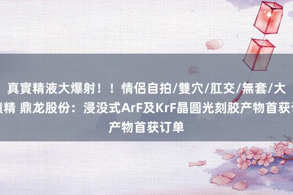 真實精液大爆射！！情侶自拍/雙穴/肛交/無套/大量噴精 鼎龙股份：浸没式ArF及KrF晶圆光刻胶产物首获订单