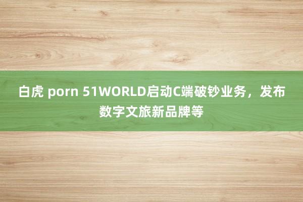 白虎 porn 51WORLD启动C端破钞业务，发布数字文旅新品牌等