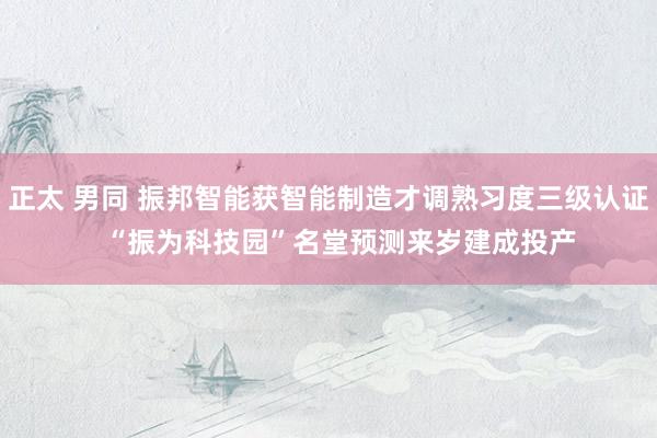 正太 男同 振邦智能获智能制造才调熟习度三级认证   “振为科技园”名堂预测来岁建成投产