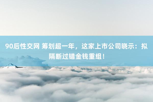 90后性交网 筹划超一年，这家上市公司晓示：拟隔断过错金钱重组！