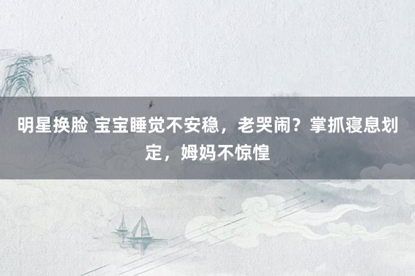 明星换脸 宝宝睡觉不安稳，老哭闹？掌抓寝息划定，姆妈不惊惶