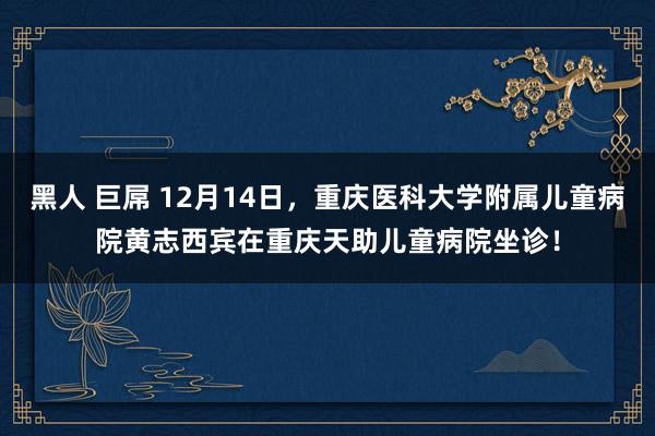 黑人 巨屌 12月14日，重庆医科大学附属儿童病院黄志西宾在重庆天助儿童病院坐诊！