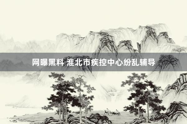网曝黑料 淮北市疾控中心纷乱辅导