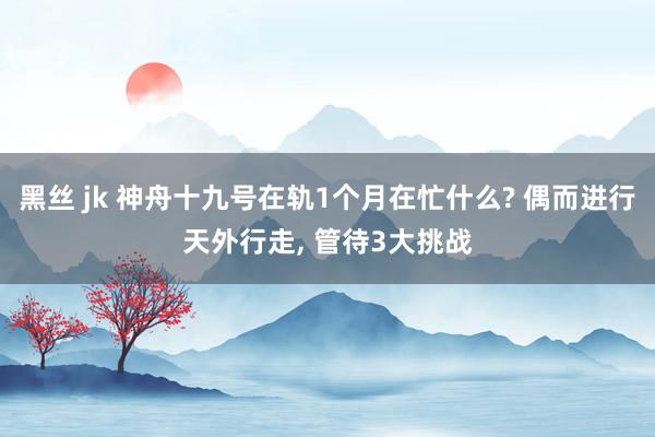 黑丝 jk 神舟十九号在轨1个月在忙什么? 偶而进行天外行走， 管待3大挑战