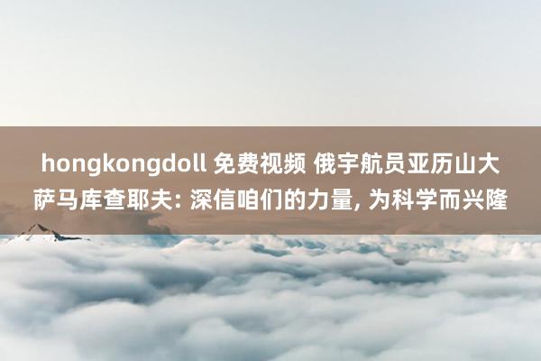 hongkongdoll 免费视频 俄宇航员亚历山大萨马库查耶夫: 深信咱们的力量， 为科学而兴隆