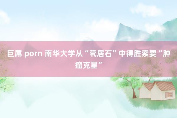 巨屌 porn 南华大学从“茕居石”中得胜索要“肿瘤克星”