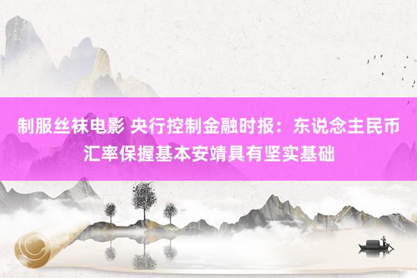制服丝袜电影 央行控制金融时报：东说念主民币汇率保握基本安靖具有坚实基础