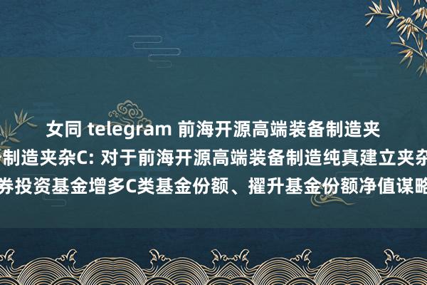 女同 telegram 前海开源高端装备制造夹杂A,前海开源高端装备制造夹杂C: 对于前海开源高端装备制造纯真建立夹杂型证券投资基金增多C类基金份额、擢升基金份额净值谋略精度并修改基金合同等事项的公告