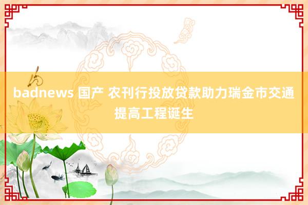 badnews 国产 农刊行投放贷款助力瑞金市交通提高工程诞生