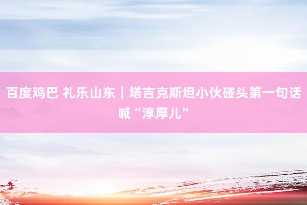 百度鸡巴 礼乐山东｜塔吉克斯坦小伙碰头第一句话喊“淳厚儿”